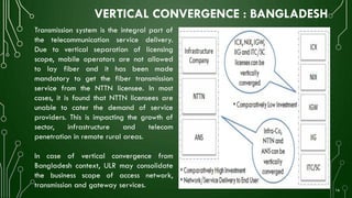 VERTICAL CONVERGENCE : BANGLADESH
Transmission system is the integral part of
the telecommunication service delivery.
Due to vertical separation of licensing
scope, mobile operators are not allowed
to lay fiber and it has been made
mandatory to get the fiber transmission
service from the NTTN licensee. In most
cases, it is found that NTTN licensees are
unable to cater the demand of service
providers. This is impacting the growth of
sector, infrastructure and telecom
penetration in remote rural areas.
In case of vertical convergence from
Bangladesh context, ULR may consolidate
the business scope of access network,
transmission and gateway services.
16
 