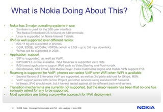 What is Nokia Doing About This?
•   Nokia has 3 major operating systems in use
     •    Symbian is used for the S60 user interface
     •    The Nokia Embedded OS is found on S40 terminals
     •    Linux is supported on Nokia Internet Tablets.
•   IPv6 is well supported over different radios:
     •    802.11 bg are supported in phones.
     •    GSM, EDGE, WCDMA, HSPDA (which is 3.5G - up to 3.6 mps downlink),
     •    Wimax will be supported in 2008.
•   Application support
     •    SIP is supported, as well as VoIP.
     •    SIP/SIMPLE is now available. NAT traversal is supported via STUN.
     •    IMS-based applications support IPv6 such as VideoSharing and Push-to-talk.
     •    S60 Browser, S60 Email, S60 Media Player, Helix multimedia engine and mobile VPN support IPv6
•   Roaming is supported for VoIP, phones can select VoIP over WiFi when WiFi is available
     •    Several flavors of Enterprise VoIP are supported, as well as 3rd party add-ons for Skype, MSN.
     •    VoIP support works with Gizmo Project and other services using standard SIP backend.
     •    In theory, IPv6 should work, but I haven't tested against all the different back-end servers.
•   Transition mechanisms are currently not supported, but the major reason has been that no one has
    seriously asked for any to be supported.
•   Most operators are taking a proxy-like approach for IPv6 deployment


     10   © 2008 Nokia   Converged Communication and IPv6   John Loughney 4 June 2008
 