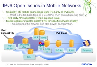 IPv6 Open Issues in Mobile Networks
 •   Originally, 3G mobile connections were IPv4 only or IPv6 only.
      • What is the fall-back logic to IPv4 if IPv6 PDP context opening fails.
 •   Third party API support for IPv6 is an open issue.
 •   Mobile operators want to deploy IPv6 for specific services initially.
      • This simplifies the network and also device configuration.

IPv4
Connectivity                                                                            IPv6 Cloud
                                                        HLR            DNS


      http                   Browsing
                               GW                                   F
     server                                                         W         GGS
                                                                                        SGSN         RAN   Terminal
                                                                               N

                                            IMS


     11   © 2008 Nokia   Converged Communication and IPv6   John Loughney 4 June 2008
 