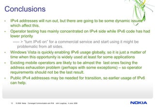 Conclusions
•   IPv4 addresses will run out, but there are going to be some dynamic issues
    which affect this.
•   Operator testing has mainly concentrated on IPv4 side while IPv6 code has had
    lower priority
      ----- > “turn IPv6 on” for a commercial service and start using it might be
         problematic from all sides.
•   Windows Vista is quickly enabling IPv6 usage globally, so it is just a matter of
    time when this opportunity is widely used at least for some applications
•   Existing mobile operators are likely to be almost the last ones facing the
    address exhaustion problem (perhaps with some exceptions) – so operator
    requirements should not be the last result.
•   Public IPv4 addresses may be needed for transition, so earlier usage of IPv6
    can help.



    12   © 2008 Nokia   Converged Communication and IPv6   John Loughney 4 June 2008
 