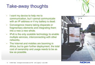 Take-away thoughts
•    I want my device to help me to
     communication, but I cannot communicate
     with an IP address or if my battery is dead.
•    Convergence means taking disparate or
     fragmentary elements and integrating them
     into a new a new whole.
•    IPv6 is the only scalable technology to enable
     multiple services, interconnecting with other
     networks.
•    The Internet and mobiles are booming in
     Africa, but to gain further deployment, the total
     cost of ownership and usage needs to be as
     low as possible.



13   © 2008 Nokia   Converged Communication and IPv6   John Loughney 4 June 2008
 
