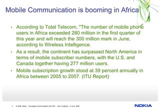 Mobile Communication is booming in Africa

 • According to Total Telecom, "The number of mobile phone
   users in Africa exceeded 280 million in the first quarter of
   this year and will reach the 300 million mark in June,
   according to Wireless Intelligence.
 • As a result, the continent has surpassed North America in
   terms of mobile subscriber numbers, with the U.S. and
   Canada together having 277 million users.
 • Mobile subscription growth stood at 39 percent annually in
   Africa between 2005 to 2007. (ITU Report)




 3   © 2008 Nokia   Converged Communication and IPv6   John Loughney 4 June 2008
 