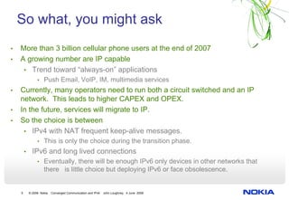 So what, you might ask
•   More than 3 billion cellular phone users at the end of 2007
•   A growing number are IP capable
     • Trend toward “always-on” applications
              • Push Email, VoIP, IM, multimedia services
•   Currently, many operators need to run both a circuit switched and an IP
    network. This leads to higher CAPEX and OPEX.
•   In the future, services will migrate to IP.
•   So the choice is between
     • IPv4 with NAT frequent keep-alive messages.
              • This is only the choice during the transition phase.
        • IPv6 and long lived connections
              • Eventually, there will be enough IPv6 only devices in other networks that
                  there is little choice but deploying IPv6 or face obsolescence.


    5    © 2008 Nokia   Converged Communication and IPv6   John Loughney 4 June 2008
 