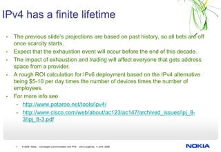 IPv4 has a finite lifetime
•   The previous slide’s projections are based on past history, so all bets are off
    once scarcity starts.
•   Expect that the exhaustion event will occur before the end of this decade.
•   The impact of exhaustion and trading will affect everyone that gets address
    space from a provider.
•   A rough ROI calculation for IPv6 deployment based on the IPv4 alternative
    being $5-10 per day times the number of devices times the number of
    employees.
•   For more info see
     • http://www.potaroo.net/tools/ipv4/
     • http://www.cisco.com/web/about/ac123/ac147/archived_issues/ipj_8-
        3/ipj_8-3.pdf



     7   © 2008 Nokia   Converged Communication and IPv6   John Loughney 4 June 2008
 
