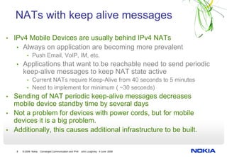 NATs with keep alive messages
• IPv4 Mobile Devices are usually behind IPv4 NATs
   • Always on application are becoming more prevalent
      • Push Email, VoIP, IM, etc.
   • Applications that want to be reachable need to send periodic
       keep-alive messages to keep NAT state active
          • Current NATs require Keep-Alive from 40 seconds to 5 minutes
          • Need to implement for minimum ( ~30 seconds)
• Sending of NAT periodic keep-alive messages decreases
  mobile device standby time by several days
• Not a problem for devices with power cords, but for mobile
  devices it is a big problem.
• Additionally, this causes additional infrastructure to be built.


   8   © 2008 Nokia   Converged Communication and IPv6   John Loughney 4 June 2008
 