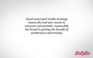Good converged media strategy
means the end user wants to
consume and partake, meanwhile
the brand is getting the benefit of
unobtrusive advertising.

 