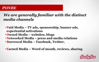 PONBE
We are generally familiar with the distinct
media channels
• Paid Media – TV ads, sponsorship, banner ads,
experiential activations
• Owned Media – websites, blogs
• Networked Media – press and media relations
• Borrowed Media – Facebook, Twitter,
• Earned Media – Word of mouth, reviews, sharing

 