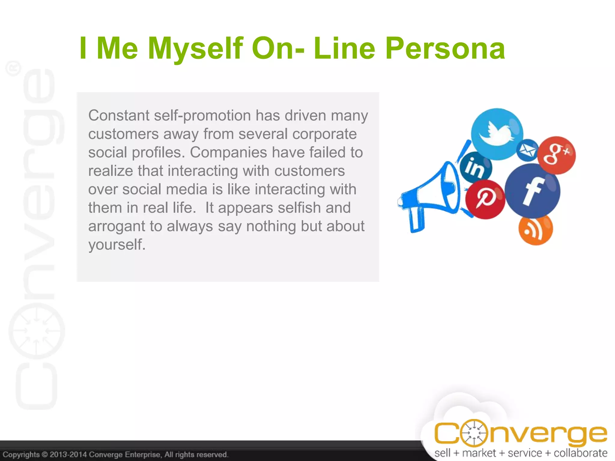 I Me Myself On- Line Persona
Constant self-promotion has driven many
customers away from several corporate
social profiles. Companies have failed to
realize that interacting with customers
over social media is like interacting with
them in real life. It appears selfish and
arrogant to always say nothing but about
yourself.
 