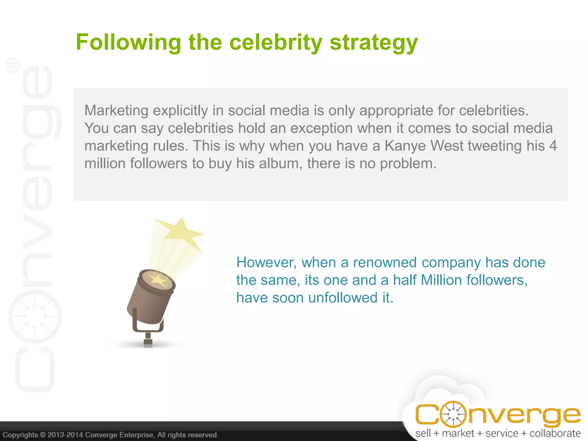 Following the celebrity strategy
Marketing explicitly in social media is only appropriate for celebrities.
You can say celebrities hold an exception when it comes to social media
marketing rules. This is why when you have a Kanye West tweeting his 4
million followers to buy his album, there is no problem.
However, when a renowned company has done
the same, its one and a half Million followers,
have soon unfollowed it.
 