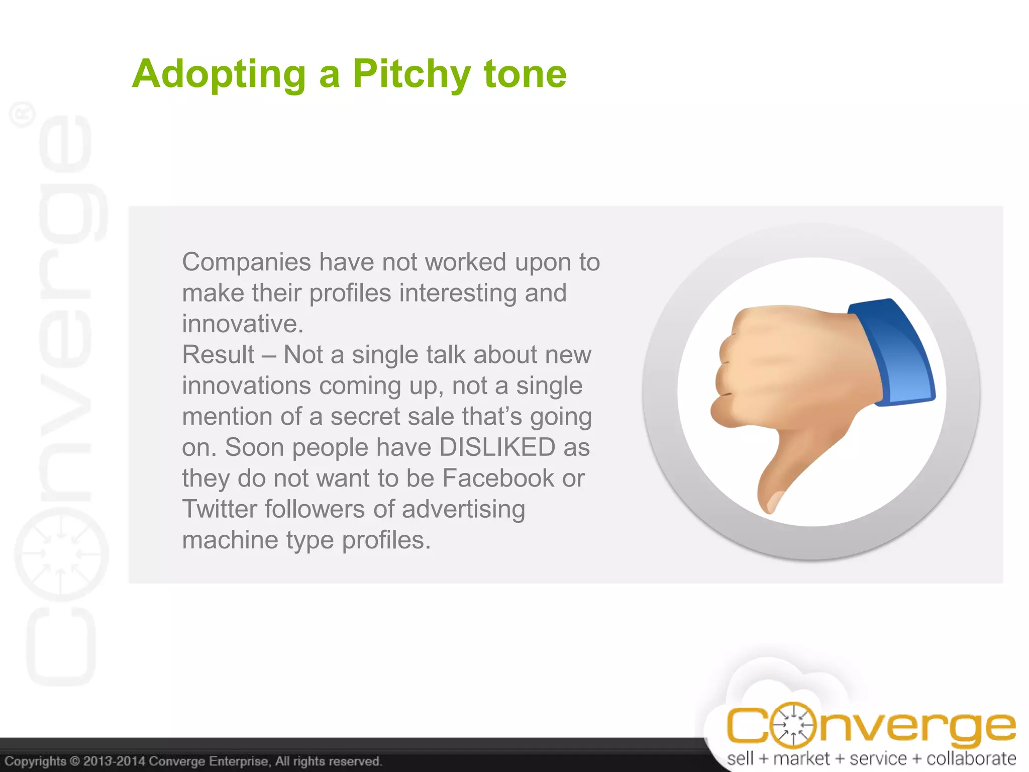 Adopting a Pitchy tone
Companies have not worked upon to
make their profiles interesting and
innovative.
Result – Not a single talk about new
innovations coming up, not a single
mention of a secret sale that’s going
on. Soon people have DISLIKED as
they do not want to be Facebook or
Twitter followers of advertising
machine type profiles.
 