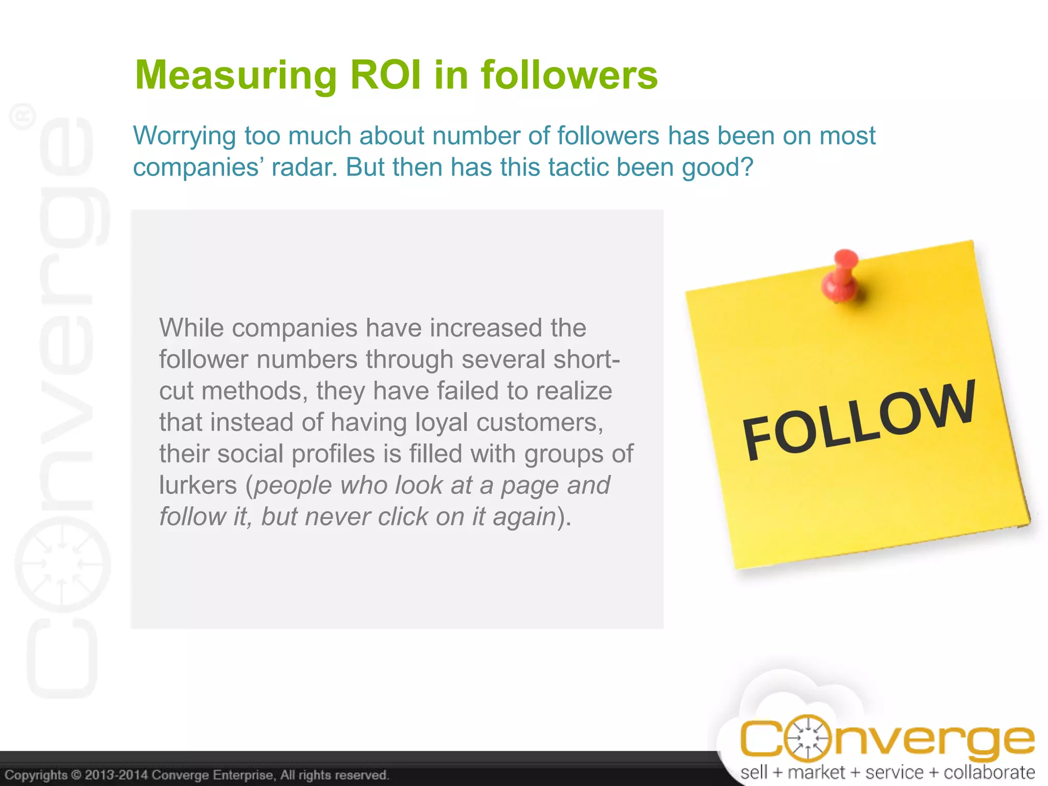 Measuring ROI in followers
While companies have increased the
follower numbers through several short-
cut methods, they have failed to realize
that instead of having loyal customers,
their social profiles is filled with groups of
lurkers (people who look at a page and
follow it, but never click on it again).
Worrying too much about number of followers has been on most
companies’ radar. But then has this tactic been good?
 