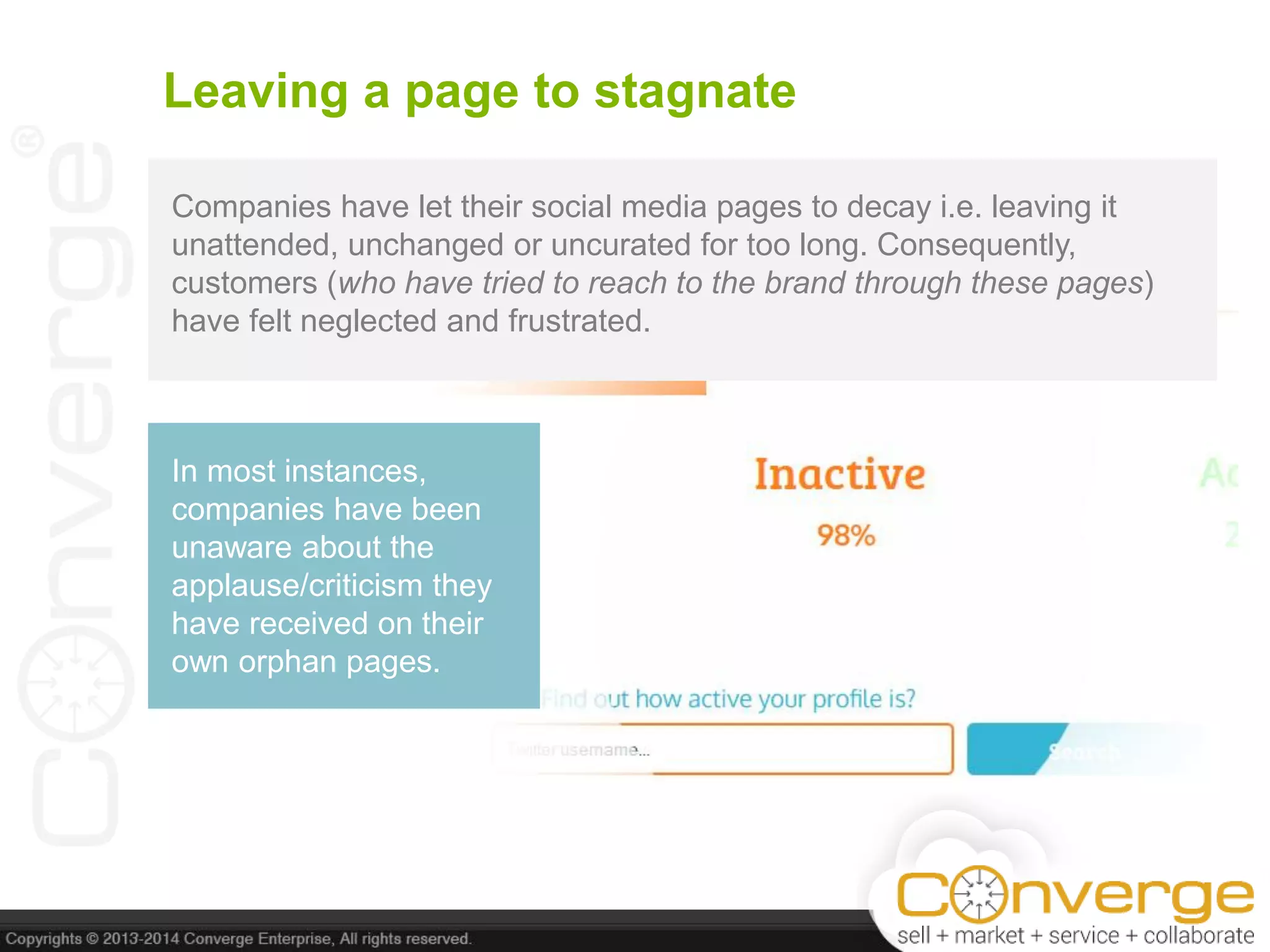 Leaving a page to stagnate
Companies have let their social media pages to decay i.e. leaving it
unattended, unchanged or uncurated for too long. Consequently,
customers (who have tried to reach to the brand through these pages)
have felt neglected and frustrated.
In most instances,
companies have been
unaware about the
applause/criticism they
have received on their
own orphan pages.
 