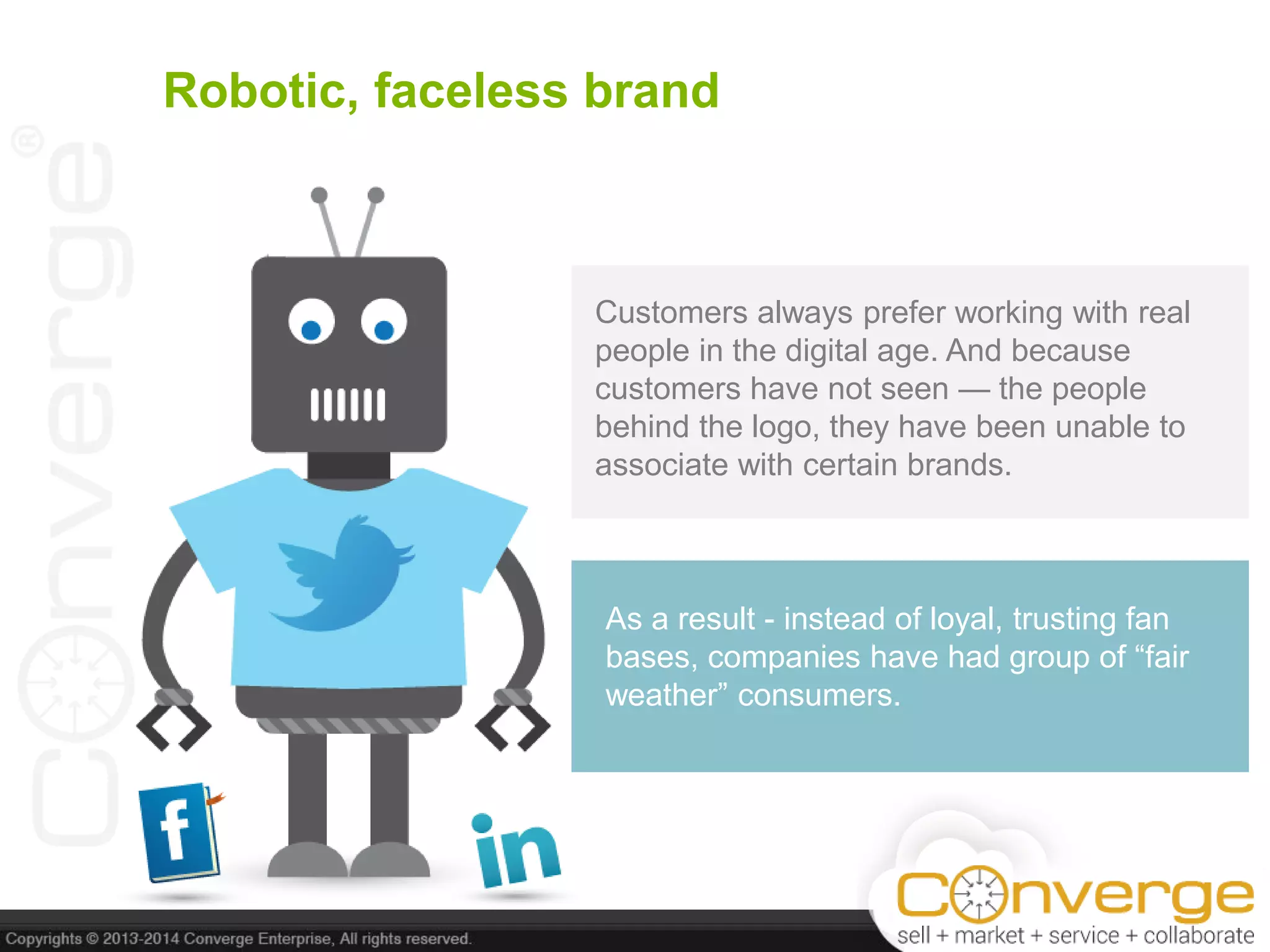 Robotic, faceless brand
Customers always prefer working with real
people in the digital age. And because
customers have not seen — the people
behind the logo, they have been unable to
associate with certain brands.
As a result - instead of loyal, trusting fan
bases, companies have had group of ―fair
weather‖ consumers.
 