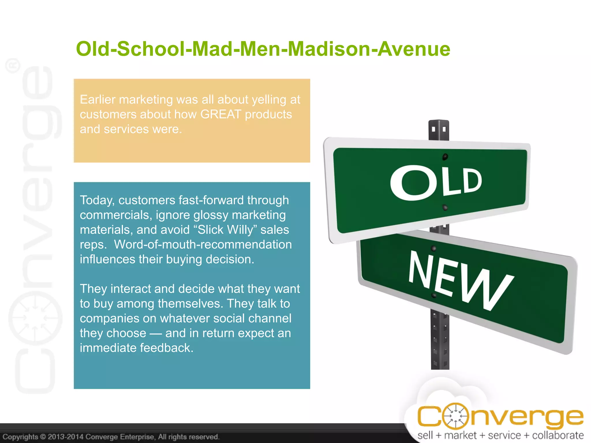 Old-School-Mad-Men-Madison-Avenue
Earlier marketing was all about yelling at
customers about how GREAT products
and services were.
Today, customers fast-forward through
commercials, ignore glossy marketing
materials, and avoid ―Slick Willy‖ sales
reps. Word-of-mouth-recommendation
influences their buying decision.
They interact and decide what they want
to buy among themselves. They talk to
companies on whatever social channel
they choose — and in return expect an
immediate feedback.
 