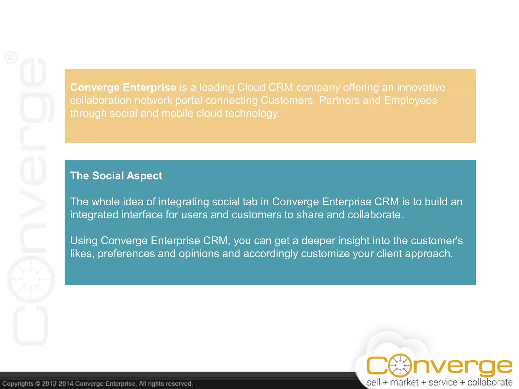 Converge Enterprise is a leading Cloud CRM company offering an innovative
collaboration network portal connecting Customers, Partners and Employees
through social and mobile cloud technology.
The Social Aspect
The whole idea of integrating social tab in Converge Enterprise CRM is to build an
integrated interface for users and customers to share and collaborate.
Using Converge Enterprise CRM, you can get a deeper insight into the customer's
likes, preferences and opinions and accordingly customize your client approach.
 
