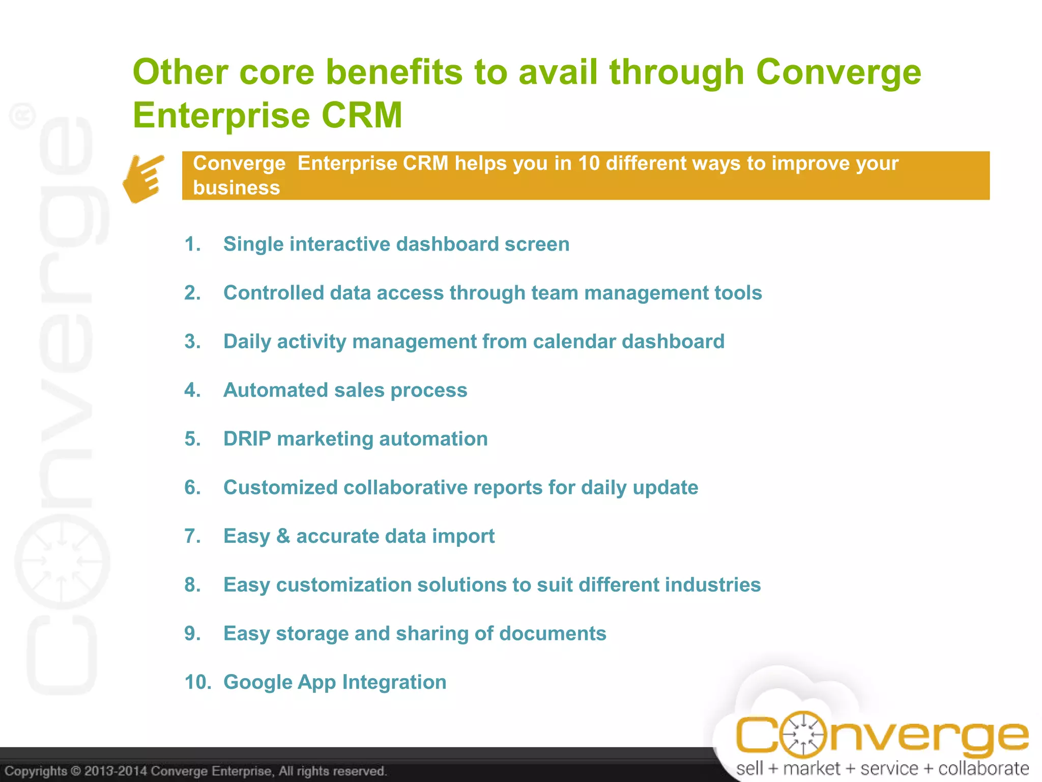 Other core benefits to avail through Converge
Enterprise CRM
Converge Enterprise CRM helps you in 10 different ways to improve your
business
1. Single interactive dashboard screen
2. Controlled data access through team management tools
3. Daily activity management from calendar dashboard
4. Automated sales process
5. DRIP marketing automation
6. Customized collaborative reports for daily update
7. Easy & accurate data import
8. Easy customization solutions to suit different industries
9. Easy storage and sharing of documents
10. Google App Integration
 