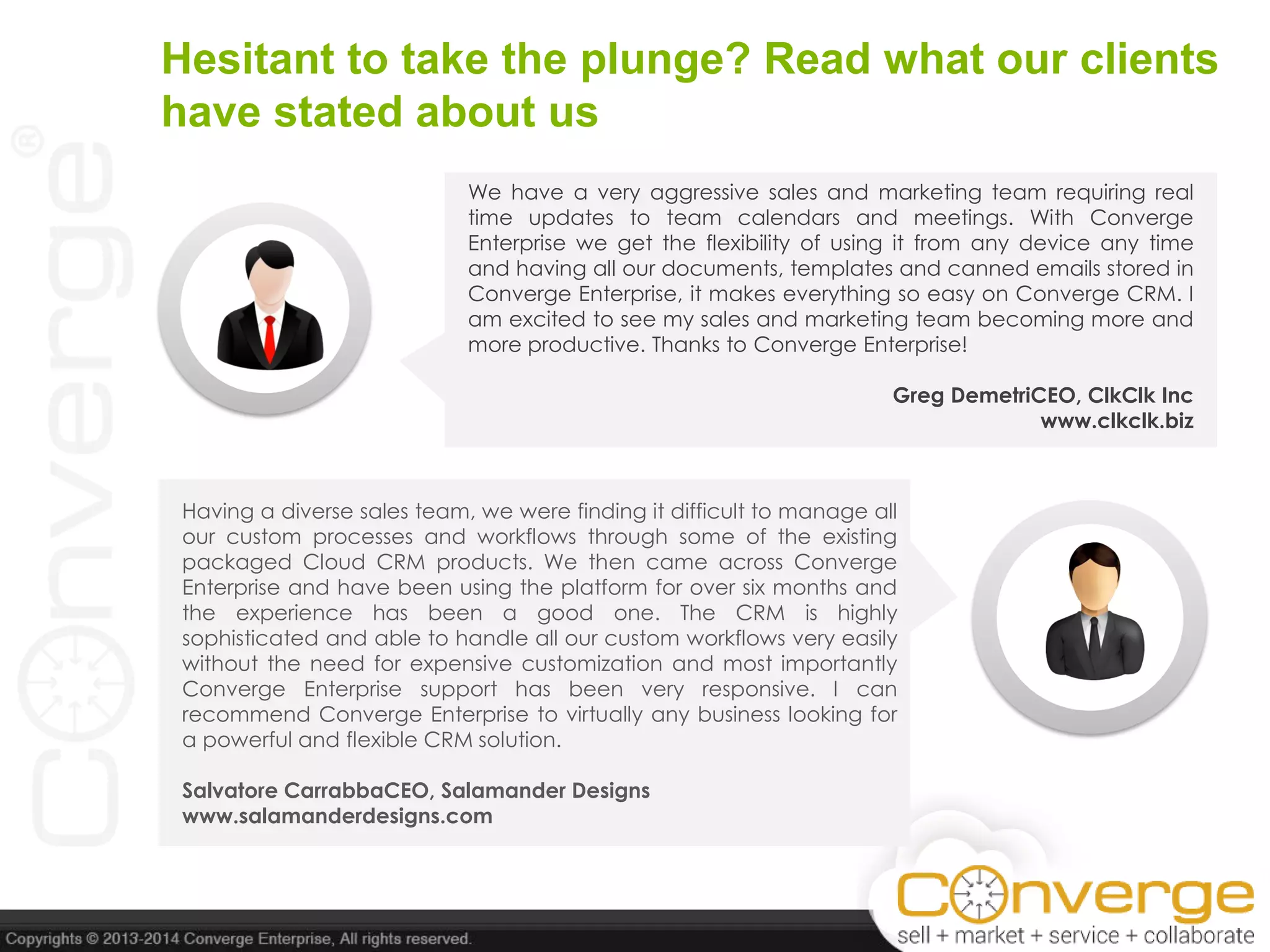 Having a diverse sales team, we were finding it difficult to manage all
our custom processes and workflows through some of the existing
packaged Cloud CRM products. We then came across Converge
Enterprise and have been using the platform for over six months and
the experience has been a good one. The CRM is highly
sophisticated and able to handle all our custom workflows very easily
without the need for expensive customization and most importantly
Converge Enterprise support has been very responsive. I can
recommend Converge Enterprise to virtually any business looking for
a powerful and flexible CRM solution.
Salvatore CarrabbaCEO, Salamander Designs
www.salamanderdesigns.com
We have a very aggressive sales and marketing team requiring real
time updates to team calendars and meetings. With Converge
Enterprise we get the flexibility of using it from any device any time
and having all our documents, templates and canned emails stored in
Converge Enterprise, it makes everything so easy on Converge CRM. I
am excited to see my sales and marketing team becoming more and
more productive. Thanks to Converge Enterprise!
Greg DemetriCEO, ClkClk Inc
www.clkclk.biz
Hesitant to take the plunge? Read what our clients
have stated about us
 