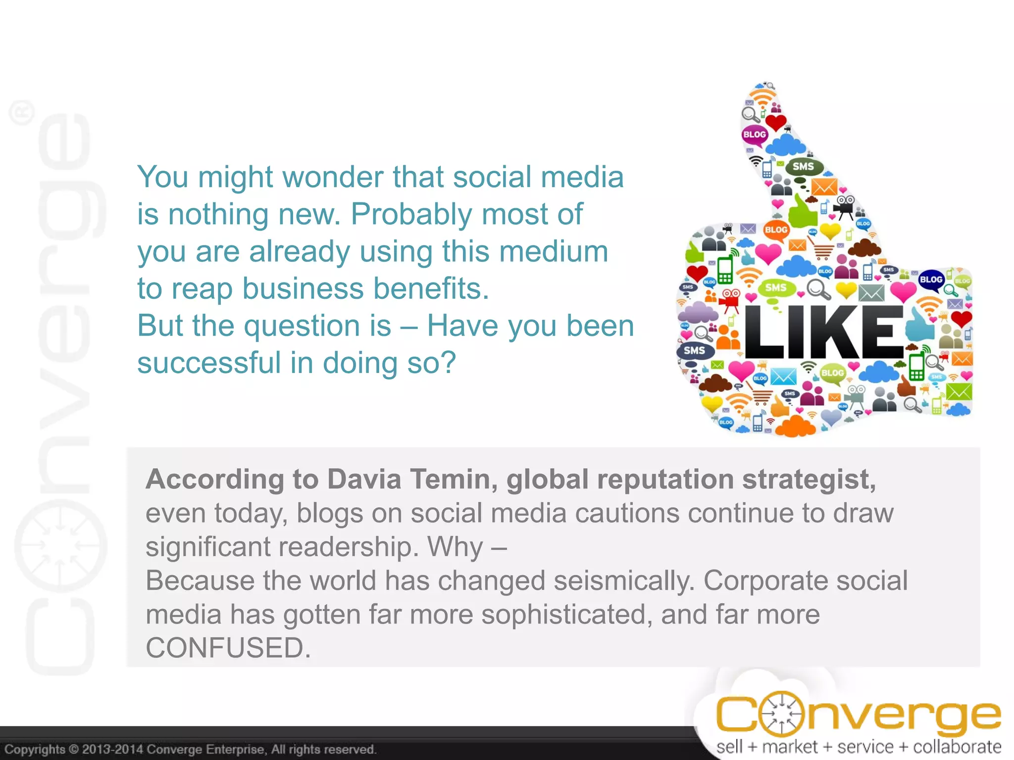According to Davia Temin, global reputation strategist,
even today, blogs on social media cautions continue to draw
significant readership. Why –
Because the world has changed seismically. Corporate social
media has gotten far more sophisticated, and far more
CONFUSED.
You might wonder that social media
is nothing new. Probably most of
you are already using this medium
to reap business benefits.
But the question is – Have you been
successful in doing so?
 