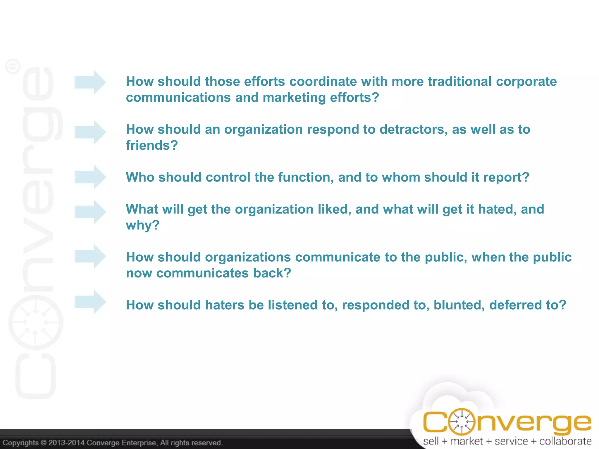 How should those efforts coordinate with more traditional corporate
communications and marketing efforts?
How should an organization respond to detractors, as well as to
friends?
Who should control the function, and to whom should it report?
What will get the organization liked, and what will get it hated, and
why?
How should organizations communicate to the public, when the public
now communicates back?
How should haters be listened to, responded to, blunted, deferred to?
 