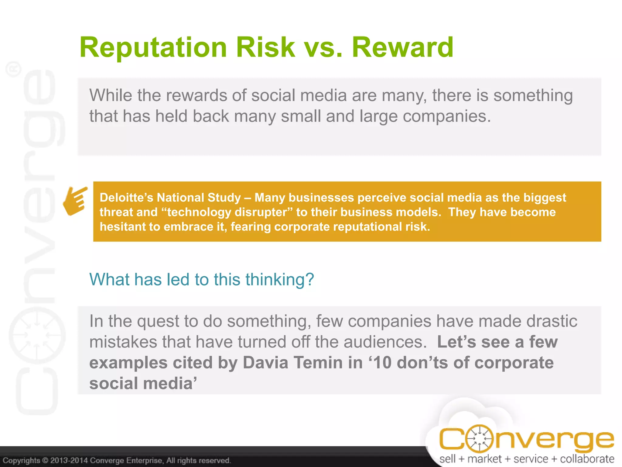 Reputation Risk vs. Reward
While the rewards of social media are many, there is something
that has held back many small and large companies.
Deloitte‟s National Study – Many businesses perceive social media as the biggest
threat and “technology disrupter” to their business models. They have become
hesitant to embrace it, fearing corporate reputational risk.
What has led to this thinking?
In the quest to do something, few companies have made drastic
mistakes that have turned off the audiences. Let‟s see a few
examples cited by Davia Temin in „10 don‟ts of corporate
social media‟
 