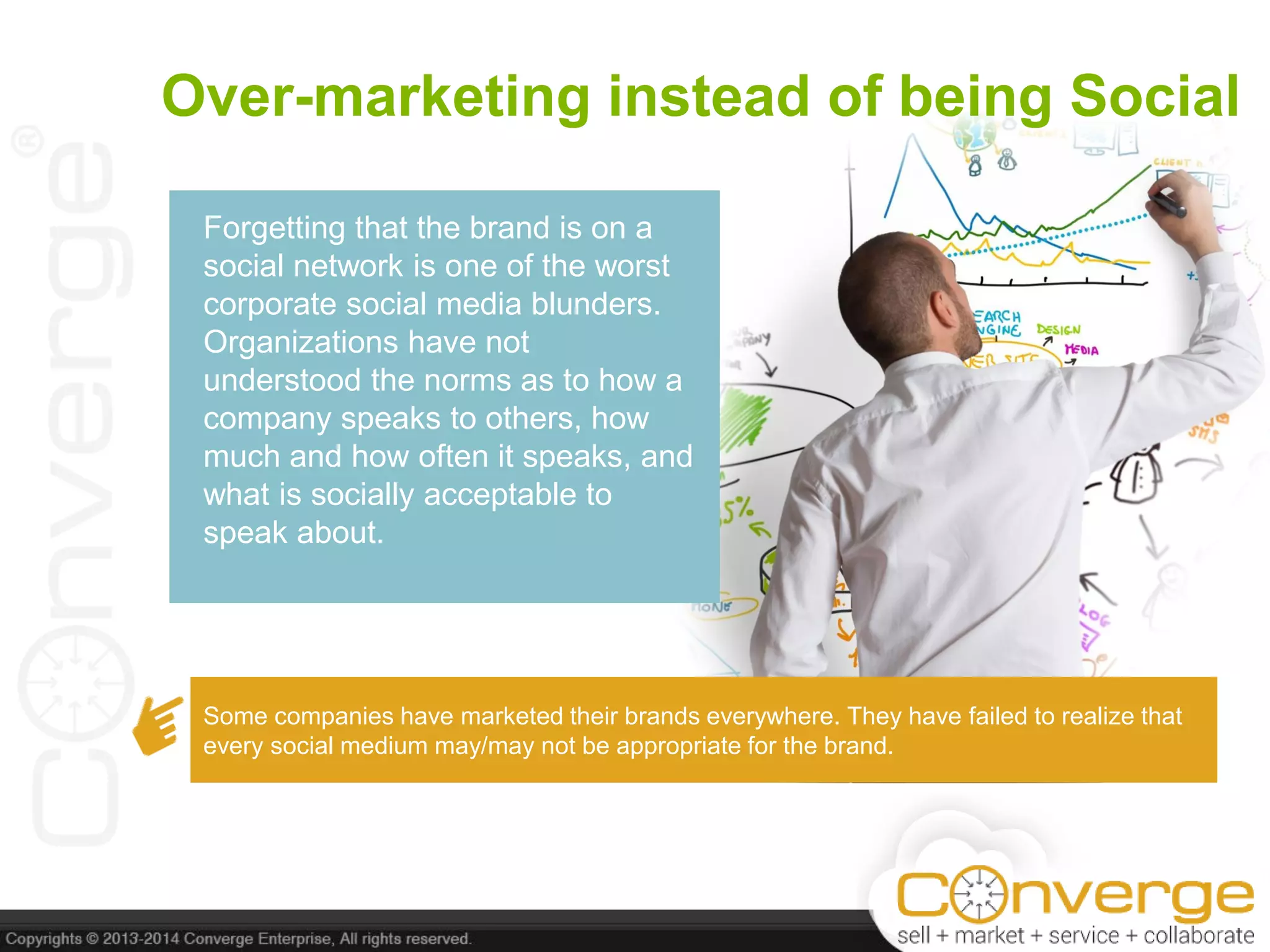 Over-marketing instead of being Social
Forgetting that the brand is on a
social network is one of the worst
corporate social media blunders.
Organizations have not
understood the norms as to how a
company speaks to others, how
much and how often it speaks, and
what is socially acceptable to
speak about.
Some companies have marketed their brands everywhere. They have failed to realize that
every social medium may/may not be appropriate for the brand.
 