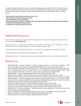 ConvergeIT™
In a typical converged network environment, a wide range of applications (e.g. VoIP, CATV, CCTV, Internet, security
cameras, automation control systems, and intercom) are deployed that utilize only one or two pairs for transmission.
The benefits delivered by a ConvergeIT system, featuring cable sharing and TERA category 7A/class FA cabling
include:

- Total number of unused pairs is reduced by up to 70%,
- Less materials and waste resulting in a more
  environmentally-conscious installation,
- Maximum potential to qualify for all physical layer and audiovisual innovation technology credits proposed
  by the Green Building Technology Alliance
- A realized cost savings of greater than 30%!




Additional Resources:
These following white papers explore specific capabilities of ConvergeIT cabling in detail and can be
downloaded at: www.siemon.com

“Cable Sharing in Commercial Building Environments: Reducing Cost, Simplifying Cable
Management and Converging Applications Onto Twisted-Pair Media”, 2007

“IEEE 802.3at PoE Plus Operating Efficiency: How to Keep a Hot Application Running Cool”, 2008

“Cabling Infrastructure and Green Building Initiatives”, 2008

“Getting the Picture - The Benefits of Supporting Video Applications with your IT Infrastructure”, 2009



References:
1    ANSI/TIA/EIA-862, “Building Automation Systems Cabling Standard for Commercial Buildings”, 2002
     (Note: the next edition of this Standard, proposed ANSI/TIA/EIA-862-A, is currently under development. )
2    ISO 16484 Building Automation and Control series, “Part 1 - Building Automation and Control, pending publication”,
     “Part 2 – Hardware, 2004”, “Part 3 – Functions, 2005”, “Part 4 – Applications, pending publication”, “Part 5 - Data
     Communication Protocol, 2007”, and “Part 6 - Data Communication Conformance Testing, 2009”
3    ANSI/TIA/568-C.1, “Commercial Building Telecommunications Cabling Standard”, 2009
4    ISO/IEC 11801, 2nd Edition, “Information Technology – Generic cabling for customer premises”, 2002
5    IEEE 802.3-2005, “IEEE Standard for Information technology - Telecommunications and information exchange
     between systems - Local and metropolitan area networks - Specific requirements Part 3: Carrier sense multiple
     access with collision detection (CSMA/CD) access method and physical layer specifications”, Section Two, Clause
     33 (incorporates the content of IEEE Std 802.3af-2003), December 2005
6    TIA TSB-162, “Telecommunications Cabling Guidelines for Wireless Access Points”, 2006
7    ISO/IEC TR 24704, “Information Technology – Premises Cabling for Wireless Access Points”, 2004
8    TIA TSB-184, “Guidelines for Supporting Power Delivery over Balanced Twisted-Pair Cabling”, 2009
9    ISO/IEC 29125, “Information technology – Telecommunications cabling guidelines for remote powering of data
     terminal equipment”, pending publication
10   Siemon, “IEEE 802.3at PoE Plus Operating Efficiency: How to Keep a Hot Application Running Cool”, 2008
11   National Fire Protection Association (NFPA) 70®, National Electrical Code®, 2008
12   Positioning Customers on the Path to Converge”, BICSI NEWS, March/April 2009




www.siemon.com                                                                                                             11
 