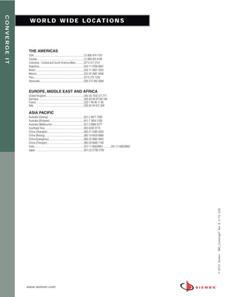 CONVERGE IT


                W O R L D W I D E L O C AT I O N S




               THE AMERICAS
               USA............................................................................(1) 866 474 1197
               Canada.......................................................................(1) 888 425 6165
               Columbia - Central and South America Main............(571) 317 2121
               Argentina....................................................................(54) 11 4706 0697
               Brasil..........................................................................(55) 11 3831 5552
               Mexico.......................................................................(52) 55 2881 0438
               Peru............................................................................(511) 275 1292
               Venezuela...................................................................(58) 212 992 5884


               EUROPE, MIDDLE EAST AND AFRICA
               United Kingdom.........................................................(44) (0) 1932 571771
               Germany ....................................................................(49) (0) 69 97168 184
               France .......................................................................(33) 1 46 46 11 85
               Italy .......................................................................(39) 02 64 672 209

               ASIA PACIFIC
               Australia (Sydney) .....................................................(61) 2 8977 7500
               Australia (Brisbane) ...................................................(61) 7 3854 1200
               Australia (Melbourne)................................................(61) 3 9866 5277
               Southeast Asia...........................................................(65) 6345 9119
               China (Shanghai).......................................................(86) 21 5385 0303
               China (Beijing) ..........................................................(86) 10 6559 8860
               China (Guangzhou).........................................................(86) 20 3882 0055
               China (Chengdu) .......................................................(86) 28 6680 1100
               India...........................................................................(91) 11 66629661............(91) 11 66629662
               Japan .........................................................................(81) (3) 5798 5790




                                                                                                                                              BRC_ConvergeIT Rev. B 2/10 (US)
                                                                                                                                              © 2010 Siemon




              www.siemon.com
 