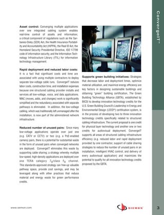ConvergeIT™
     Asset control: Converging multiple applications
     over one integrated cabling system enables
     real-time control of assets and information;
     a critical component of regulations such as the Sar-
     banes-Oxley (SOX) Act, the Health Insurance Portabil-
     ity and Accountability Act (HIPPA), the Real ID Act, the
     Homeland Security Presidential Directive, ISO 17799
     code of information security, and the Information Tech-
     nology Infrastructure Library (ITIL) for information
     technology management.

     Rapid deployment and reduced labor costs:
     It is a fact that significant costs and time are
     associated with using multiple contractors to deploy        Supports green building initiatives: Strategies
     separate low-voltage cable runs. ConvergeIT reduces         that decrease labor and deployment times, optimize
     labor costs, construction time, and installation expenses   material utilization, and maximize energy efficiency are
     because one structured cabling provider installs and        key factors in designing sustainable buildings and
     services all low-voltage, voice, and data applications.     obtaining “green” building certification, The Green
     MAC (moves, adds, and changes) work is significantly        Building Technology Alliance (GBTA), established by
     simplified and the redundancy associated with separate      BICSI to develop innovation technology credits for the
     pathways is eliminated. In addition, the low-voltage        U.S. Green Building Council’s Leadership in Energy and
     cabling, which was traditionally left unmanaged after the   Environmental Design (LEED®) certification system, is
     installation, is now part of the administered network       in the process of developing two to three innovation
     infrastructure.                                             technology credits specifically related to structured
                                                                 cabling infrastructure. The current proposal is one credit
     Reduced number of unused pairs: Since many                  for physical layer technology and another one or two
     low-voltage applications operate over just one              credits for audiovisual deployment. ConvergeIT
     (e.g. CATV or CCTV) or two (e.g. a PoE-enabled              supports all areas of structured cabling infrastructure
     camera) pairs, there is a potential for substantial waste   efficiency (e.g. reduced labor and rapid deployment
     in the form of unused pairs when converged networks         provided by one contractor, support of cable sharing
     are deployed. ConvergeIT eliminates this waste by           strategies to reduce the number of unused pairs in an
     supporting cable sharing; a strategy whereby multiple       installation, intelligent HVAC control, and delivery of
     low-speed, high-density applications are deployed over      every audiovisual application) and maximizes the
     one TERA category 7 A /class F A channel.                   potential to qualify for all innovation technology credits
     This standards-approved strategy can free-up valuable       proposed by the GBTA.
     pathway space, provide cost savings, and may be
     leveraged along with other practices that reduce
     material and energy waste for green performance
     credits.




www.siemon.com                                                                                                                3
 