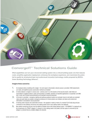 ConvergeIT™ Technical Solutions Guide
       What capabilities can turn your structured cabling system into a critical building asset; one that reduces
       costs, simplifies application deployment, enhances the workplace experience, and maximizes the poten-
       tial to qualify for all physical layer and audiovisual innovation technology credits proposed by BICSI’s
       Green Building Technology Alliance?

       Imagine these scenarios:

       1.    An employee enters a building with a badge – his work space is illuminated, network access is provided, HVAC adjustments
             are made, and nighttime power conservation methods are disabled
       2.    A motion detector is tripped in a secure area – cameras zoom in on the location of the security breach, video feeds are
             transmitted to multiple locations, audio communication is enabled, operation of classified applications is suspended, and SMS
             text, e-mail, and IP phone announcements are forwarded to security personnel
       3.    A fire alarm is activated – emergency lighting and pathway guidance systems are activated, doors to exit paths are unlocked,
             video and audio feeds are enabled, emergency shutdowns of critical systems are initiated, and status and containment
             information is forwarded to rescue personnel
       4.    A training center requires new audio/video services – the upgrade is made by means of a modular RJ-45 style plug and jack
             connection to the building’s structured zone cabling system and no new cabling needs to be deployed
       5.   New patient monitoring services must be added to hospital rooms with limited pathway space – 10/100BASE-T is deployed over
            the unused pairs of a TERATM category 7A channel, no new cabling needs to be pulled, and less space is consumed by the
            category 7A channel than by multiple category 5e channels




www.siemon.com                                                                                                                               1
 
