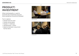 10
L
INNOVATION WAREHOUSE
© 2013 Klaus Bravenboer, Peter Thomson, Ross Mackay
PRODUCT:
INVESTMENT
When photography is used to
promote the investment services
extra guidelines should be followed:
Try to capture
•	 People hard at work
•	 People doing deals
•	 People in meetings
•	 Whiteboards / charts
•	 Balance between casual and
formal attire
Hard working
Professional
 