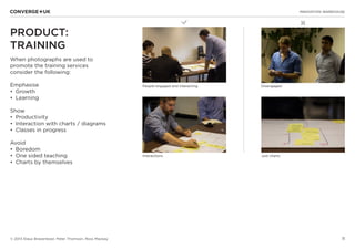 11
✖L
INNOVATION WAREHOUSE
© 2013 Klaus Bravenboer, Peter Thomson, Ross Mackay
PRODUCT:
TRAINING
When photographs are used to
promote the training services
consider the following:
Emphasise
•	 Growth
•	 Learning
Show
•	 Productivity
•	 Interaction with charts / diagrams
•	 Classes in progress
Avoid
•	 Boredom
•	 One sided teaching
•	 Charts by themselves
People engaged and interacting Disengaged
Interactions Just charts
 