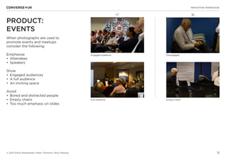12
✖L
INNOVATION WAREHOUSE
© 2013 Klaus Bravenboer, Peter Thomson, Ross Mackay
PRODUCT:
EVENTS
When photographs are used to
promote events and meetups
consider the following:
Emphasise
•	 Attendees
•	 Speakers
Show
•	 Engaged audiences
•	 A full audience
•	 An inviting space
Avoid
•	 Bored and distracted people
•	 Empty chairs
•	 Too much emphasis on slides
Engaged audience Disengaged
Full audience Empty chairs
 