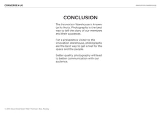 INNOVATION WAREHOUSE
© 2013 Klaus Bravenboer, Peter Thomson, Ross Mackay
CONCLUSION
The Innovation Warehouse is known
by its fruits. Photography is the best
way to tell the story of our members
and their successes.
For a prospective visitor to the
Innovation Warehouse, photographs
are the best way to get a feel for the
space and the people.
Better quality photography will lead
to better communication with our
audience.
 