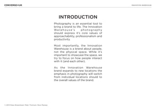 INNOVATION WAREHOUSE
© 2013 Klaus Bravenboer, Peter Thomson, Ross Mackay
INTRODUCTION
Photography is an essential tool to
bring a brand to life. The Innovation
Wa re h o u s e ’s p h o t o g ra p h y
should express it’s core values of
approachability, professionalism and
productivity.
Most importantly, the Innovation
Warehouse is a brand about people,
not the physical space. While it’s
important to showcase the space, we
try to focus on how people interact
with it (and each other).
As the Innovation Warehouse
brand expands to new locations the
emphasis in photography will switch
from individual locations should to
the overall values of the brand.
 