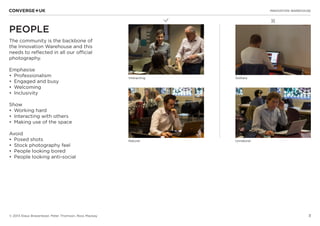 3
✖L
INNOVATION WAREHOUSE
© 2013 Klaus Bravenboer, Peter Thomson, Ross Mackay
PEOPLE
The community is the backbone of
the Innovation Warehouse and this
needs to reflected in all our official
photography.
Emphasise
•	 Professionalism
•	 Engaged and busy
•	 Welcoming
•	 Inclusivity
Show
•	 Working hard
•	 Interacting with others
•	 Making use of the space
Avoid
•	 Posed shots
•	 Stock photography feel
•	 People looking bored
•	 People looking anti-social
Interacting Solitary
Natural Unnatural
 