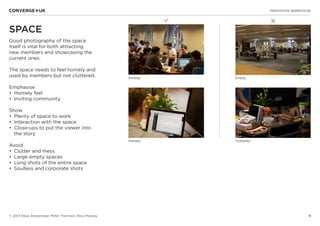 4
✖L
INNOVATION WAREHOUSE
© 2013 Klaus Bravenboer, Peter Thomson, Ross Mackay
SPACE
Good photography of the space
itself is vital for both attracting
new members and showcasing the
current ones.
The space needs to feel homely and
used by members but not cluttered.
Emphasise
•	 Homely feel
•	 Inviting community
Show
•	 Plenty of space to work
•	 Interaction with the space
•	 Close-ups to put the viewer into
the story
Avoid
•	 Clutter and mess
•	 Large empty spaces
•	 Long shots of the entire space
•	 Soulless and corporate shots
Inviting Empty
Homely Cluttered
 