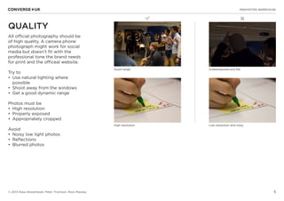 5
✖L
INNOVATION WAREHOUSE
© 2013 Klaus Bravenboer, Peter Thomson, Ross Mackay
QUALITY
All official photography should be
of high quality. A camera phone
photograph might work for social
media but doesn’t fit with the
professional tone the brand needs
for print and the officeal website.
Try to
•	 Use natural lighting where
possible
•	 Shoot away from the windows
•	 Get a good dynamic range
Photos must be
•	 High resolution
•	 Properly exposed
•	 Appropriately cropped
Avoid
•	 Noisy low light photos
•	 Reflections
•	 Blurred photos
Good range Underexposed and flat
High resolution Low resolution and noisy
 