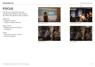6
✖L
INNOVATION WAREHOUSE
© 2013 Klaus Bravenboer, Peter Thomson, Ross Mackay
FOCUS
The focus of the photo should
change depending on the context
but there are general rules to follow.
Make the
•	 Subject in focus
•	 Subject matter obvious
Make use of
•	 Shallow depth of field for
emphasis
Avoid
•	 The entire scene in focus
•	 Blurred subjects
Clear subject matter No clear subject matter
Subject blurredSubject in focus
 