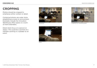 7
INNOVATION WAREHOUSE
© 2013 Klaus Bravenboer, Peter Thomson, Ross Mackay
CROPPING
Photos should be cropped to
emphasise either context or detail.
Contextual photos are wider shots
establishing a scene or environment.
Examples include the Innovation
Warehouse office space or a room
of event attendees.
Detail shots focus on a person or
object. This could be a portrait of a
member working or a speaker at an
event.
Contextual
Detail
Cropping to an interesting detail
 