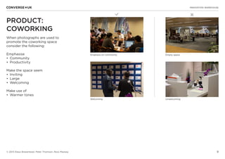 9
✖L
INNOVATION WAREHOUSE
© 2013 Klaus Bravenboer, Peter Thomson, Ross Mackay
PRODUCT:
COWORKING
When photographs are used to
promote the coworking space
consider the following:
Emphasise
•	 Community
•	 Productivity
Make the space seem
•	 Inviting
•	 Large
•	 Welcoming
Make use of
•	 Warmer tones
Emphasis on community Empty space
Welcoming Unwelcoming
 