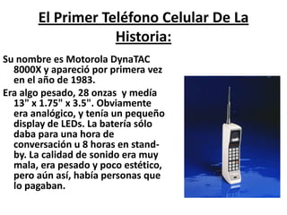 El Primer Teléfono Celular De La Historia:Su nombre es Motorola DynaTAC 8000X y apareció por primera vez en el año de 1983.Era algo pesado, 28 onzas y medía 13" x 1.75" x 3.5". Obviamente era analógico, y tenía un pequeño display de LEDs. La batería sólo daba para una hora de conversación u 8 horas en stand-by. La calidad de sonido era muy mala, era pesado y poco estético, pero aún así, había personas que lo pagaban.