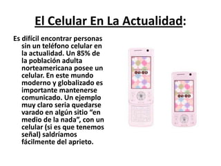 El Celular En La Actualidad:Es difícil encontrar personas sin un teléfono celular en la actualidad. Un 85% de la población adulta norteamericana posee un celular. En este mundo moderno y globalizado es importante mantenerse comunicado. Un ejemplo muy claro seria quedarse varado en algún sitio “en medio de la nada”, con un celular (si es que tenemos señal) saldríamos fácilmente del aprieto.