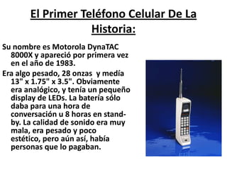 El Primer Teléfono Celular De La Historia:Su nombre es Motorola DynaTAC 8000X y apareció por primera vez en el año de 1983.Era algo pesado, 28 onzas y medía 13" x 1.75" x 3.5". Obviamente era analógico, y tenía un pequeño display de LEDs. La batería sólo daba para una hora de conversación u 8 horas en stand-by. La calidad de sonido era muy mala, era pesado y poco estético, pero aún así, había personas que lo pagaban.