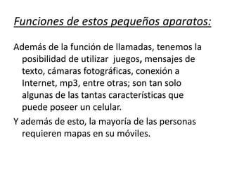Funciones de estos pequeños aparatos:Además de la función de llamadas, tenemos la posibilidad de utilizar  juegos, mensajes de texto, cámaras fotográficas, conexión a Internet, mp3, entre otras; son tan solo algunas de las tantas características que puede poseer un celular.  Y además de esto, la mayoría de las personas requieren mapas en su móviles.