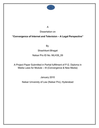 1




                                 A

                          Dissertation on

“Convergence of Internet and Television – A Legal Perspective”



                                By

                        Shashikant Bhagat

                   Nalsar Pro ID No. MLH39_09



 A Project Paper Submitted in Partial fulfillment of P.G. Diploma in
    Media Laws for Module – III (Convergence & New Media)



                           January 2010

         Nalsar University of Law (Nalsar Pro), Hyderabad
 