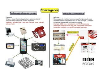 Convergence
      Technological convergence                                                Industrial convergence
Deﬁnition                                                        Deﬁnition
Where a piece of technology contains a combination of            Where separate institutions/companies which previously were
functions which previously existed separately                    separate and not competitors, take on new concepts a,d media
Example - Mobile phone - calls, text, camera, email, internet,   to become more similar and thus competitors.
sat-nav/maps                                                     Example - BBC was a broadcaster and The Times was a
                                                                 newspaper publisher. Now they both supply news online and
                                                                 broadcast, and BBC is in publishing (books not news)


                                                                                      Not competitors




                                                                                                 s
                                                                                             tor
                                                                                           eti
                                                                                         mp
                                                                                        Co
 