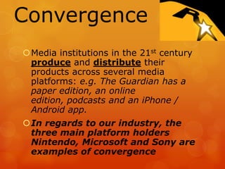Convergence
Media institutions in the 21st century
 produce and distribute their
 products across several media
 platforms: e.g. The Guardian has a
 paper edition, an online
 edition, podcasts and an iPhone /
 Android app.
In regards to our industry, the
 three main platform holders
 Nintendo, Microsoft and Sony are
 examples of convergence
 