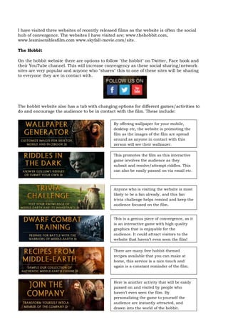 I have visited three websites of recently released films as the website is often the social
hub of convergence. The websites I have visited are: www.thehobbit.com,
www.lesmiserablesfilm.com www.skyfall-movie.com/site.

The Hobbit

On the hobbit website there are options to follow "the hobbit" on Twitter, Face book and
their YouTube channel. This will increase convergency as these social sharing/network
sites are very popular and anyone who "shares" this to one of these sites will be sharing
to everyone they are in contact with.




The hobbit website also has a tab with changing options for different games/activities to
do and encourage the audience to be in contact with the film. These include:

                                                By offering wallpaper for your mobile,
                                                desktop etc, the website is promoting the
                                                film as the images of the film are spread
                                                around as anyone in contact with this
                                                person will see their wallpaper.

                                                This promotes the film as this interactive
                                                game involves the audience as they
                                                submit and resolve/attempt riddles. This
                                                can also be easily passed on via email etc.



                                                Anyone who is visiting the website is most
                                                likely to be a fan already, and this fan
                                                trivia challenge helps remind and keep the
                                                audience focused on the film.


                                                This is a genius piece of convergence, as it
                                                is an interactive game with high quality
                                                graphics that is enjoyable for the
                                                audience. It could attract visitors to the
                                                website that haven’t even seen the film!


                                                There are many free hobbit-themed
                                                recipes available that you can make at
                                                home, this service is a nice touch and
                                                again is a constant reminder of the film.



                                                Here is another activity that will be easily
                                                passed on and visited by people who
                                                haven’t even seen the film. By
                                                personalizing the game to yourself the
                                                audience are instantly attracted, and
                                                drawn into the world of the hobbit.
 
