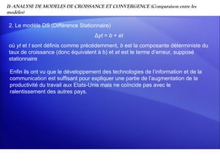 II- ANALYSE DE MODELES DE CROISSANCE ET CONVERGENCE (Comparaison entre les
modèles)

2. Le modèle DS (Différence Stationnaire)
                                    Δyt = b + et
où yt et t sont définis comme précédemment, b est la composante déterministe du
taux de croissance (donc équivalent à b) et et est le terme d’erreur, supposé
stationnaire

 Enfin ils ont vu que le développement des technologies de l’information et de la
 communication est suffisant pour expliquer une partie de l’augmentation de la
 productivité du travail aux Etats-Unis mais ne coïncide pas avec le
 ralentissement des autres pays.
 