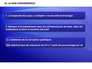 III- LA NON CONVERGENCE




 1. L’incapacité des pays a s’adapter a la nouvelle technologie



 2. Manque d’investissement dans les infrastructures de base, dans les 
 institutions et dans le système éducatif.



 3. L’existence de la corruption (politique)

 Elle réduit le taux de coissance de 0.5 a 1 point de pourcentage par an
 